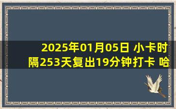 2025年01月05日 小卡时隔253天复出19分钟打卡 哈登10+15 快船大胜老鹰